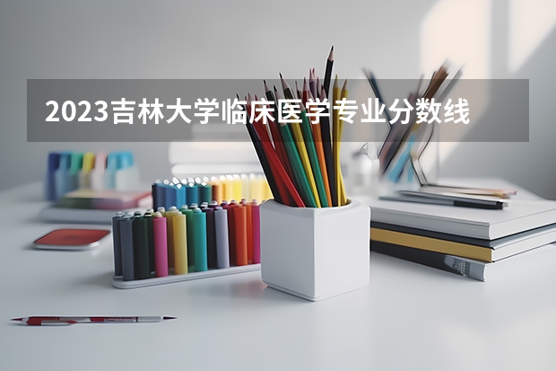 2023吉林大学临床医学专业分数线是多少(近三年分数线一览)