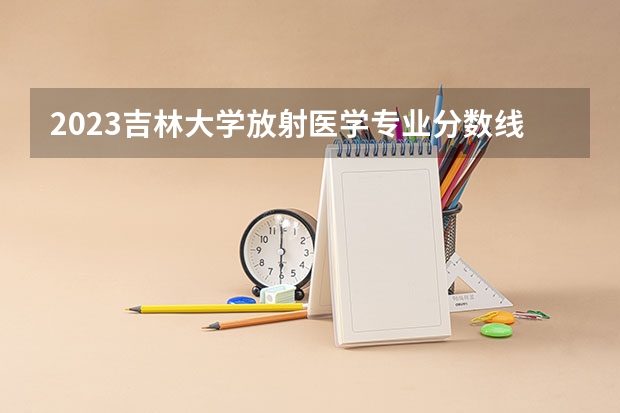 2023吉林大学放射医学专业分数线是多少(近三年分数线一览)