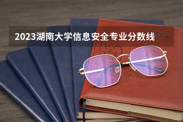 2023湖南大学信息安全专业分数线是多少(近三年分数线一览)