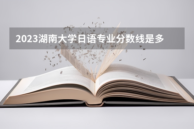 2023湖南大学日语专业分数线是多少(近三年分数线一览)