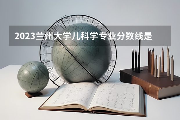 2023兰州大学儿科学专业分数线是多少(近三年分数线一览)