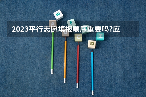 2023平行志愿填报顺序重要吗?应该怎么填?