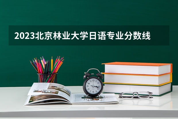 2023北京林业大学日语专业分数线是多少(近三年分数线一览)