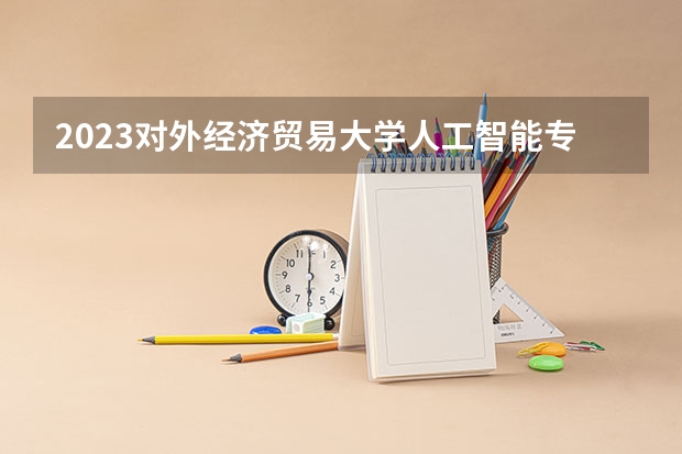 2023对外经济贸易大学人工智能专业分数线是多少(近三年分数线一览)
