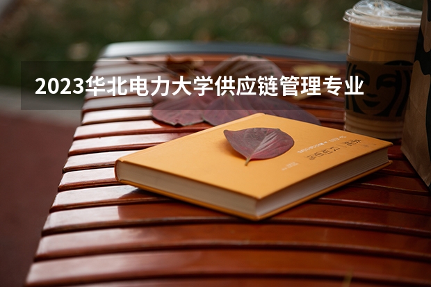 2023华北电力大学供应链管理专业分数线是多少(近三年分数线一览)