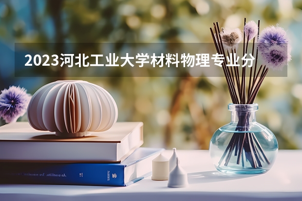 2023河北工业大学材料物理专业分数线是多少(近三年分数线一览)