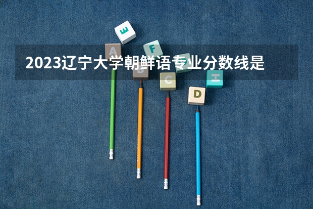 2023辽宁大学朝鲜语专业分数线是多少(近三年分数线一览)