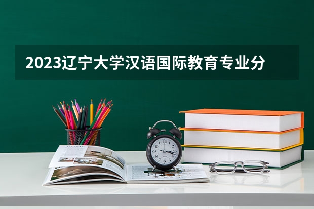 2023辽宁大学汉语国际教育专业分数线是多少(近三年分数线一览)