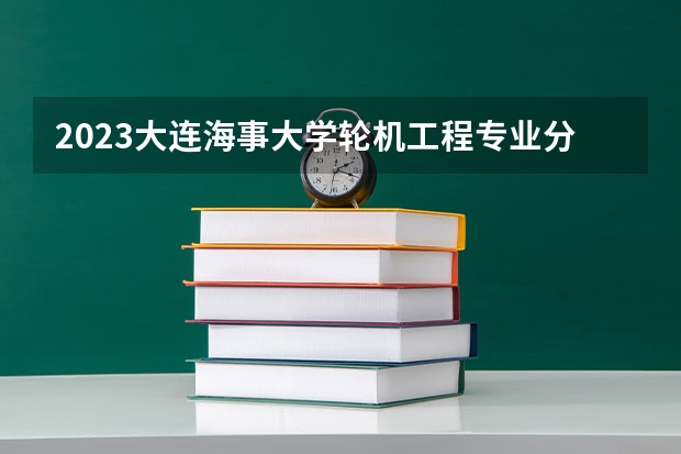 2023大连海事大学轮机工程专业分数线是多少(近三年分数线一览)