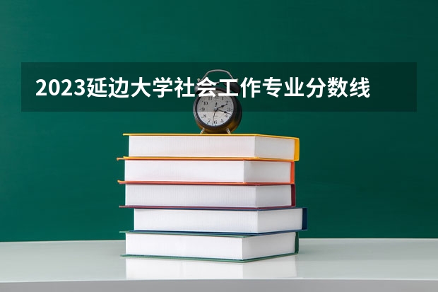 2023延边大学社会工作专业分数线是多少(近三年分数线一览)
