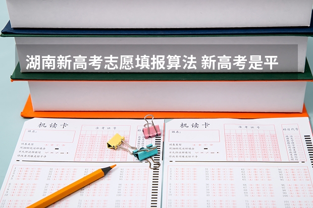 湖南新高考志愿填报算法 新高考是平行志愿还是顺序志愿