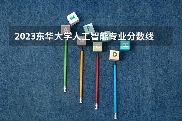 2023东华大学人工智能专业分数线是多少(近三年分数线一览)