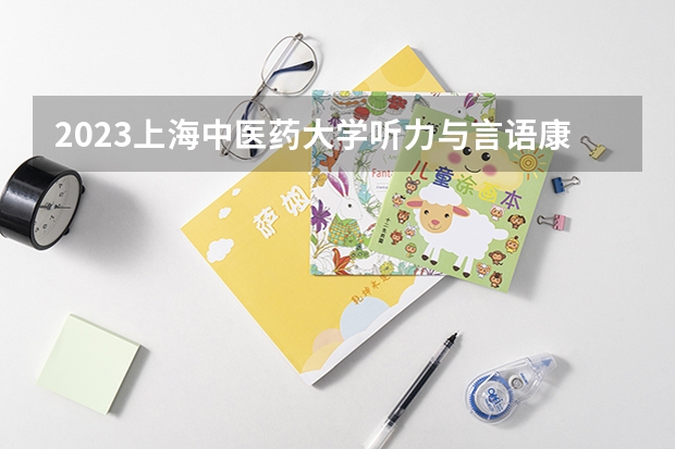 2023上海中医药大学听力与言语康复学专业分数线是多少(近三年分数线一览)