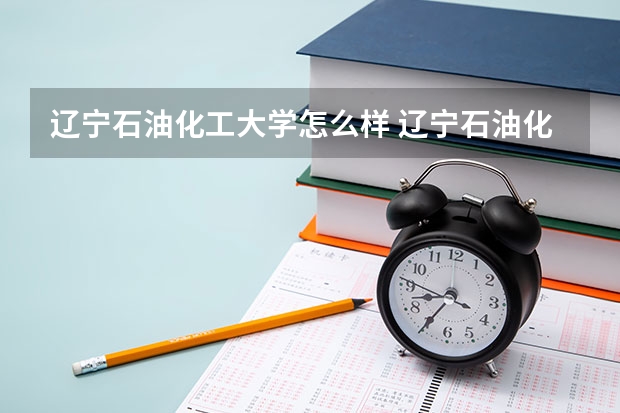 辽宁石油化工大学怎么样 辽宁石油化工大学专业和录取分数线介绍