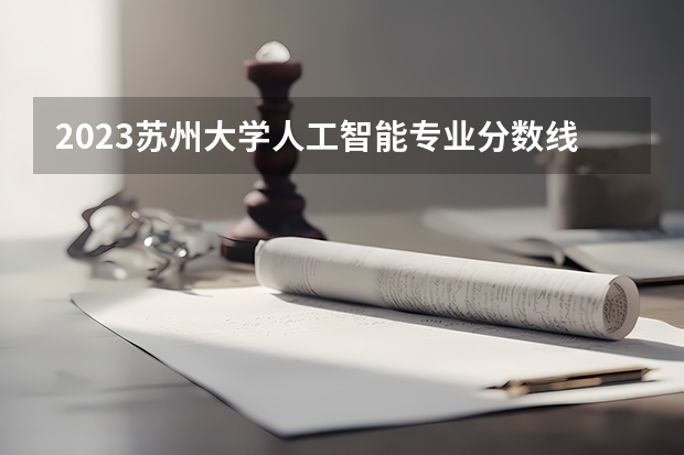 2023苏州大学人工智能专业分数线是多少(近三年分数线一览)