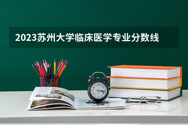2023苏州大学临床医学专业分数线是多少(近三年分数线一览)