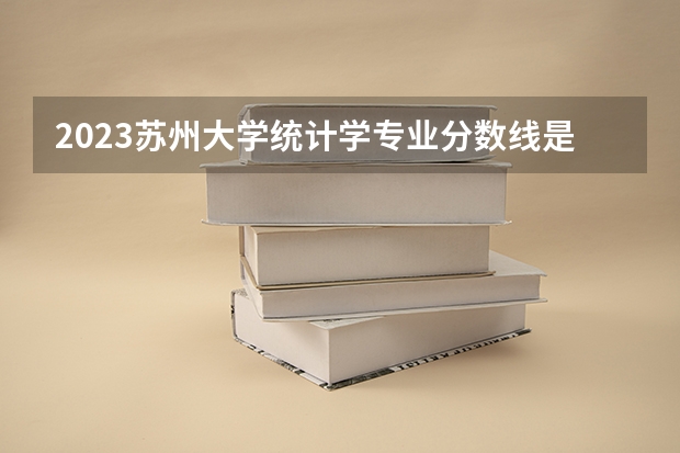 2023苏州大学统计学专业分数线是多少(近三年分数线一览)