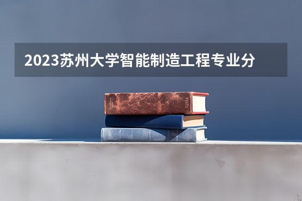2023苏州大学智能制造工程专业分数线是多少(近三年分数线一览)