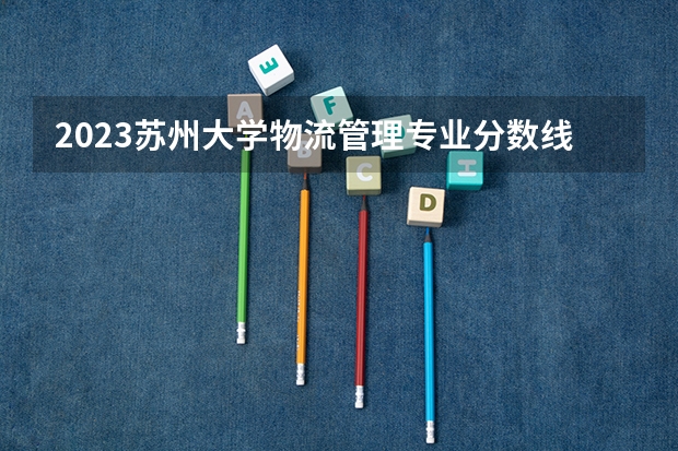 2023苏州大学物流管理专业分数线是多少(近三年分数线一览)