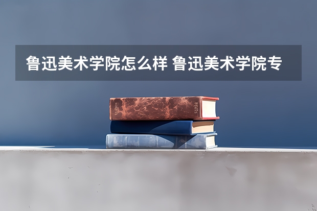 鲁迅美术学院怎么样 鲁迅美术学院专业和录取分数线介绍