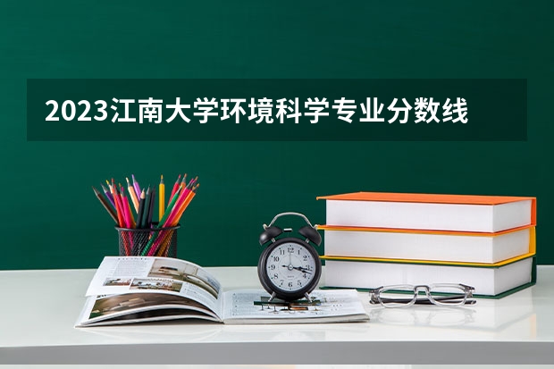 2023江南大学环境科学专业分数线是多少(近三年分数线一览)