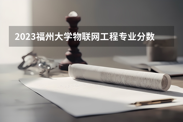 2023福州大学物联网工程专业分数线是多少(近三年分数线一览)