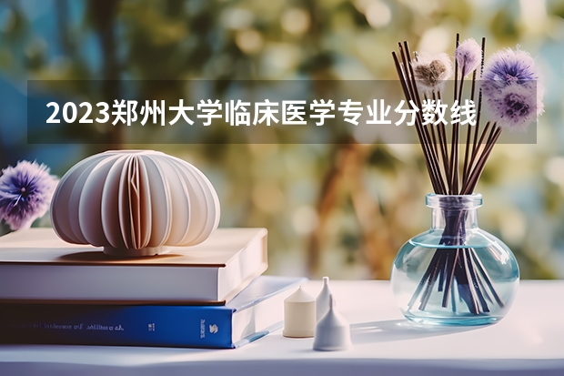 2023郑州大学临床医学专业分数线是多少(近三年分数线一览)