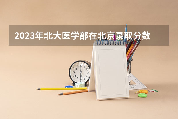 2023年北大医学部在北京录取分数线为多少？