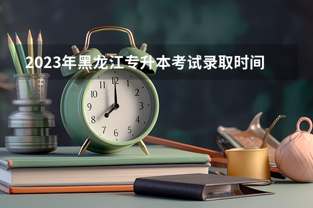 2023年黑龙江专升本考试录取时间是什么时候?
