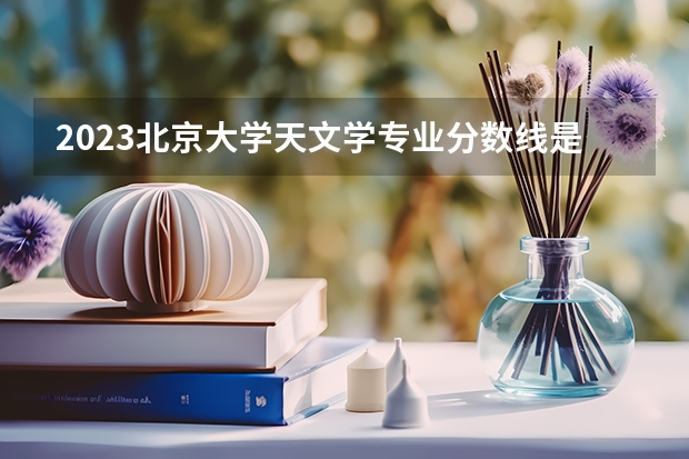 2023北京大学天文学专业分数线是多少(近三年分数线一览)
