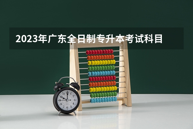 2023年广东全日制专升本考试科目都有哪些？