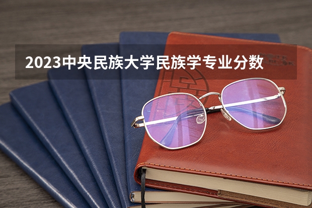 2023中央民族大学民族学专业分数线是多少(近三年分数线一览)